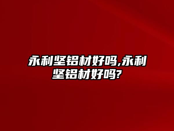 永利堅鋁材好嗎,永利堅鋁材好嗎?