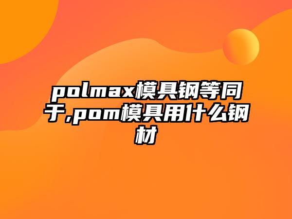 polmax模具鋼等同于,pom模具用什么鋼材