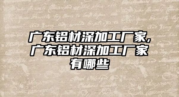 廣東鋁材深加工廠家,廣東鋁材深加工廠家有哪些