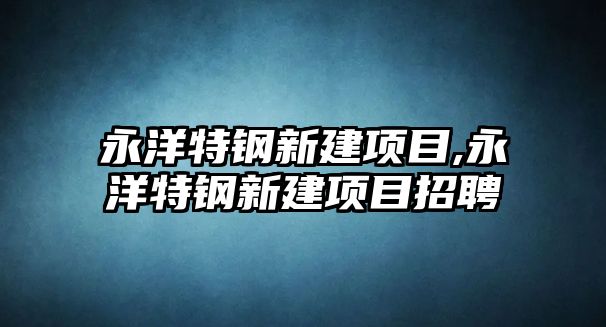 永洋特鋼新建項目,永洋特鋼新建項目招聘