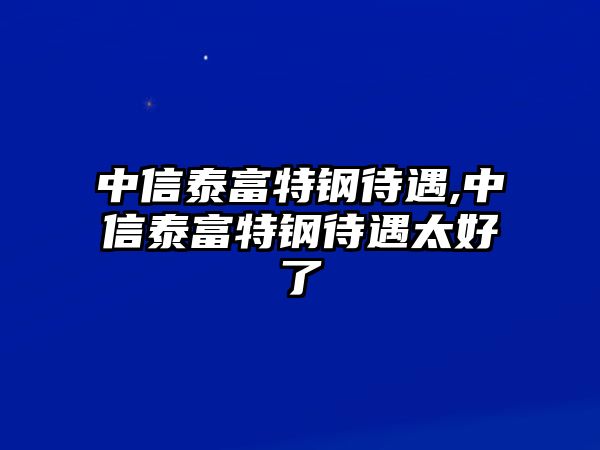 中信泰富特鋼待遇,中信泰富特鋼待遇太好了