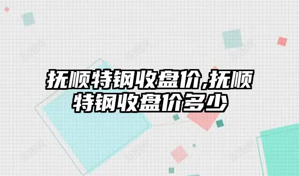 撫順特鋼收盤價,撫順特鋼收盤價多少