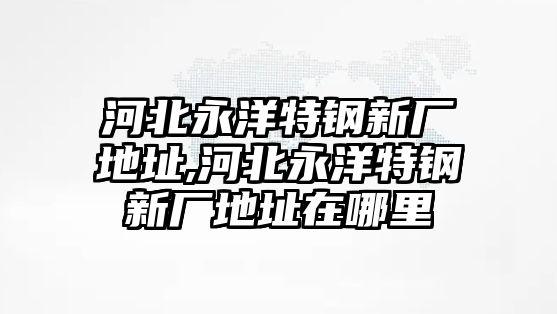 河北永洋特鋼新廠地址,河北永洋特鋼新廠地址在哪里