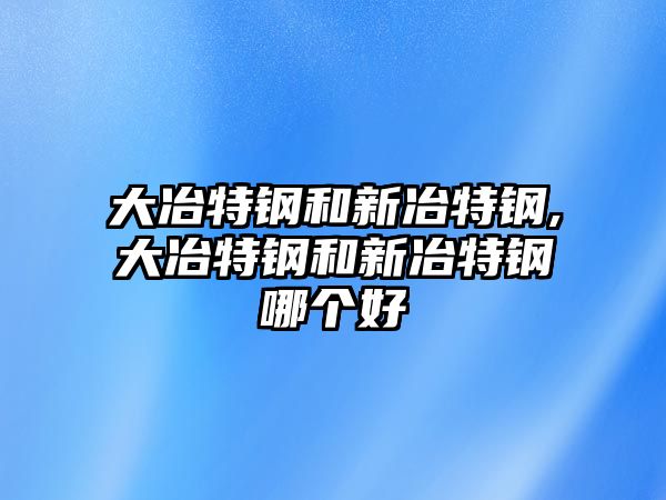 大冶特鋼和新冶特鋼,大冶特鋼和新冶特鋼哪個(gè)好