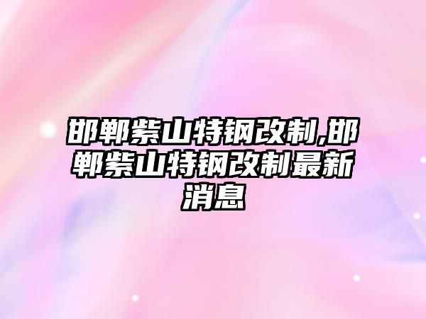 邯鄲紫山特鋼改制,邯鄲紫山特鋼改制最新消息