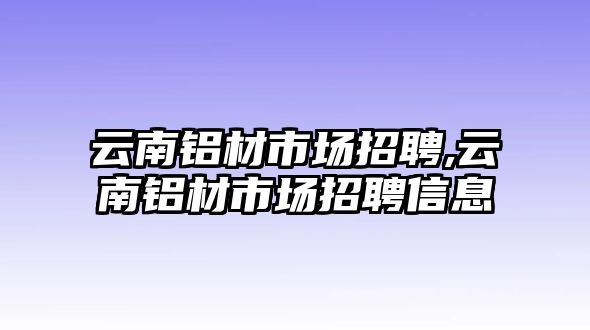 云南鋁材市場招聘,云南鋁材市場招聘信息