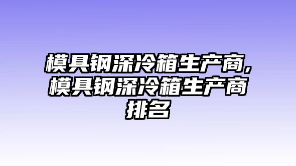 模具鋼深冷箱生產(chǎn)商,模具鋼深冷箱生產(chǎn)商排名