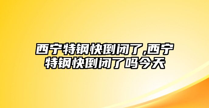 西寧特鋼快倒閉了,西寧特鋼快倒閉了嗎今天