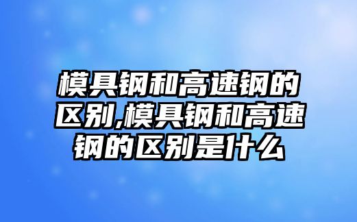 模具鋼和高速鋼的區(qū)別,模具鋼和高速鋼的區(qū)別是什么