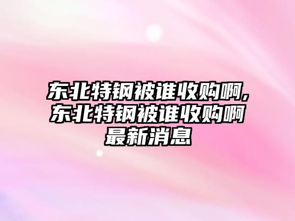 東北特鋼被誰收購啊,東北特鋼被誰收購啊最新消息