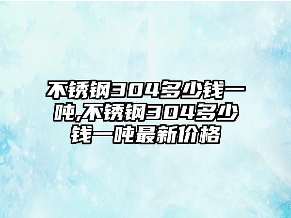 不銹鋼304多少錢一噸,不銹鋼304多少錢一噸最新價(jià)格