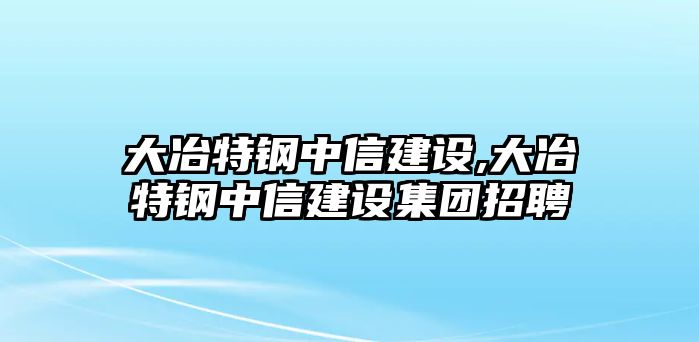 大冶特鋼中信建設(shè),大冶特鋼中信建設(shè)集團招聘