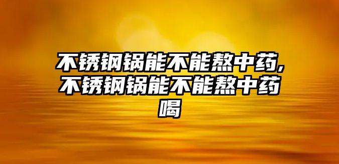 不銹鋼鍋能不能熬中藥,不銹鋼鍋能不能熬中藥喝