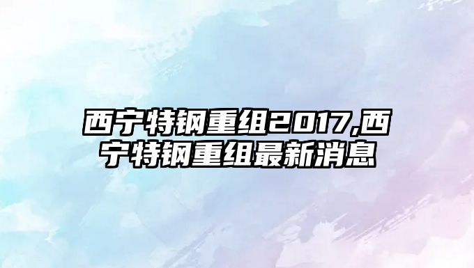 西寧特鋼重組2017,西寧特鋼重組最新消息