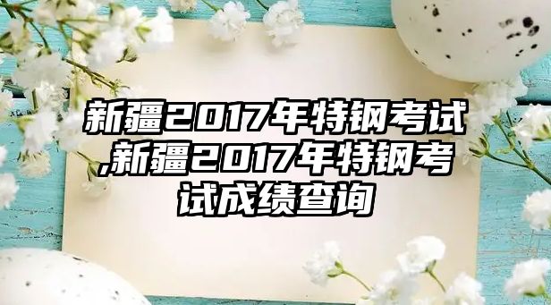 新疆2017年特鋼考試,新疆2017年特鋼考試成績查詢