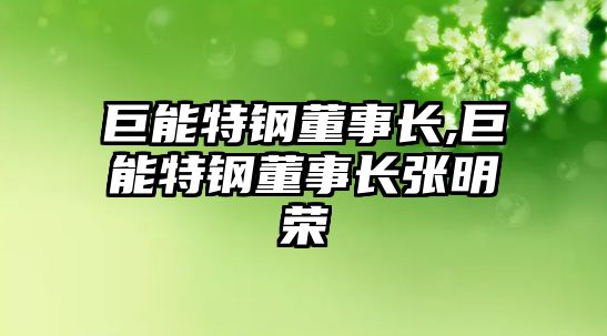 巨能特鋼董事長(zhǎng),巨能特鋼董事長(zhǎng)張明榮