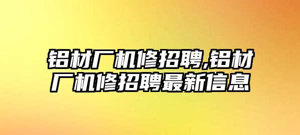 鋁材廠機修招聘,鋁材廠機修招聘最新信息