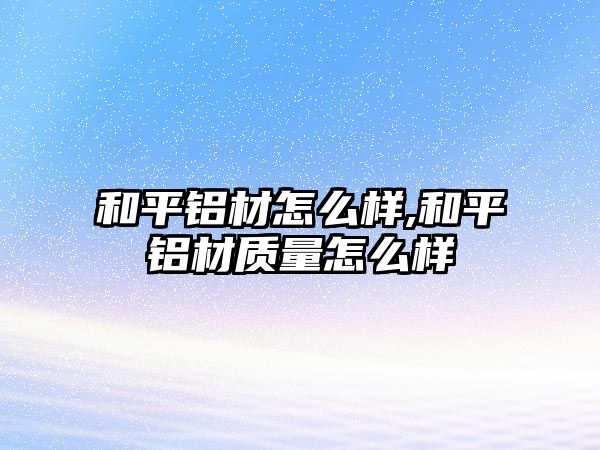 和平鋁材怎么樣,和平鋁材質量怎么樣