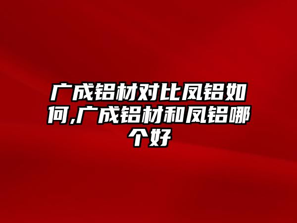 廣成鋁材對(duì)比鳳鋁如何,廣成鋁材和鳳鋁哪個(gè)好