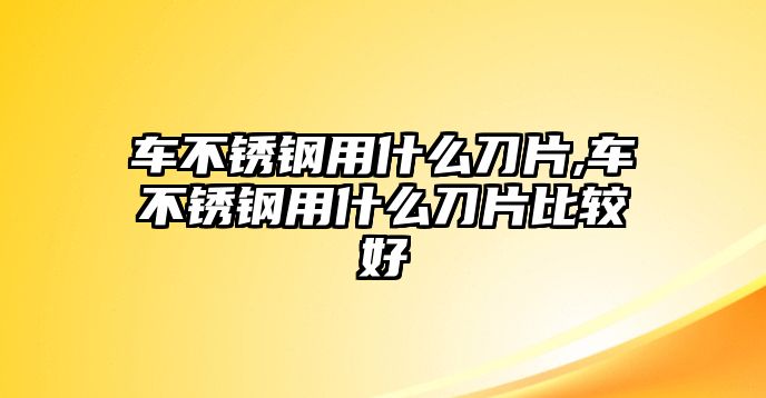 車不銹鋼用什么刀片,車不銹鋼用什么刀片比較好