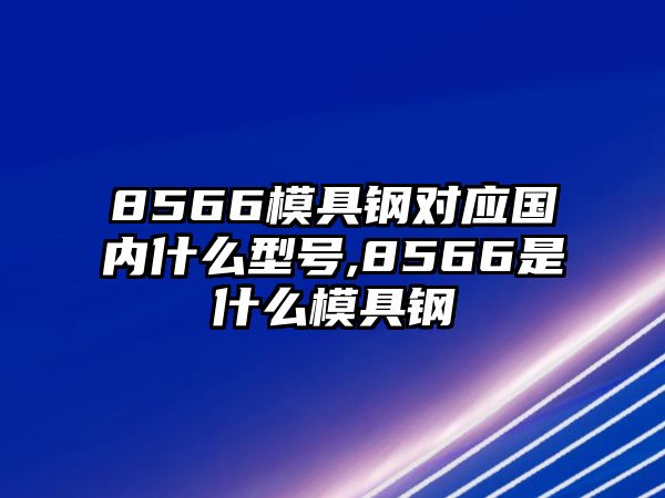 8566模具鋼對(duì)應(yīng)國內(nèi)什么型號(hào),8566是什么模具鋼