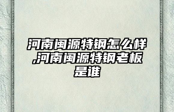 河南閩源特鋼怎么樣,河南閩源特鋼老板是誰