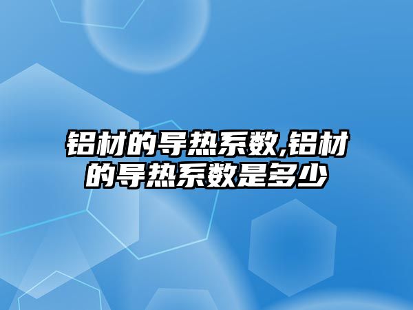 鋁材的導熱系數(shù),鋁材的導熱系數(shù)是多少