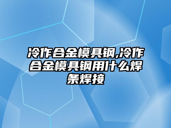 冷作合金模具鋼,冷作合金模具鋼用什么焊條焊接