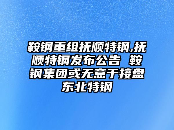 鞍鋼重組撫順特鋼,撫順特鋼發(fā)布公告 鞍鋼集團或無意于接盤東北特鋼