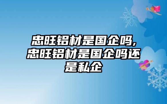 忠旺鋁材是國企嗎,忠旺鋁材是國企嗎還是私企