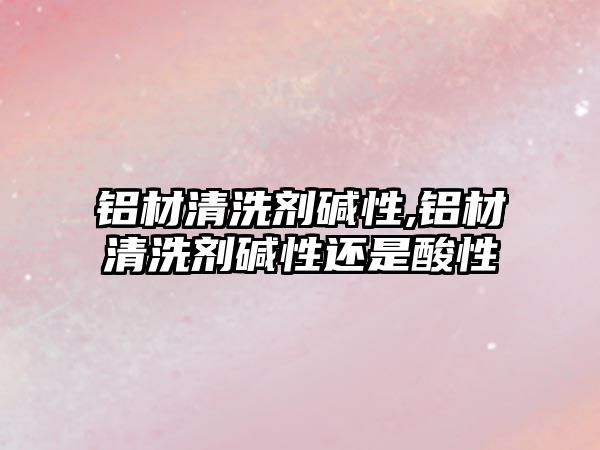 鋁材清洗劑堿性,鋁材清洗劑堿性還是酸性