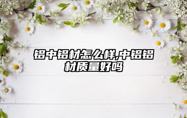 鋁中鋁材怎么樣,中鋁鋁材質(zhì)量好嗎