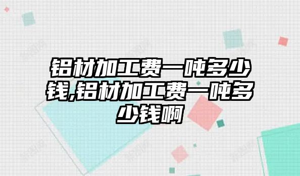 鋁材加工費(fèi)一噸多少錢,鋁材加工費(fèi)一噸多少錢啊