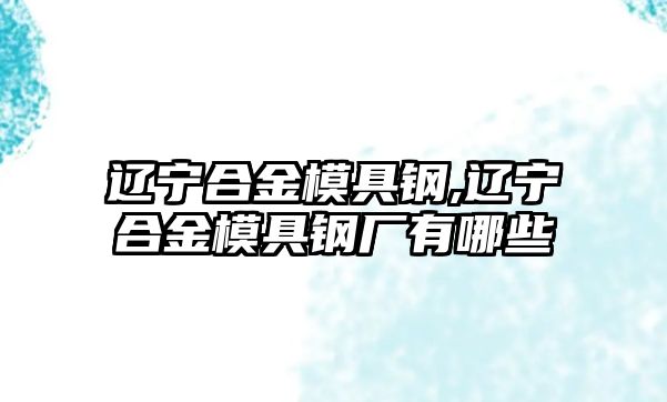 遼寧合金模具鋼,遼寧合金模具鋼廠有哪些