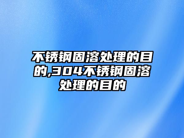 不銹鋼固溶處理的目的,304不銹鋼固溶處理的目的