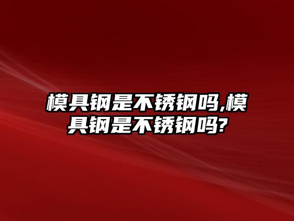 模具鋼是不銹鋼嗎,模具鋼是不銹鋼嗎?