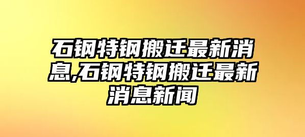 石鋼特鋼搬遷最新消息,石鋼特鋼搬遷最新消息新聞