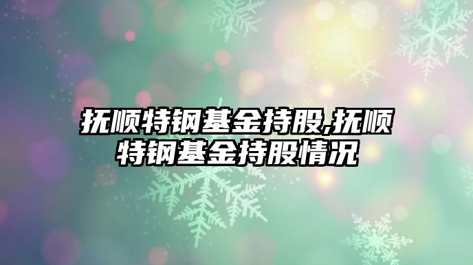 撫順特鋼基金持股,撫順特鋼基金持股情況