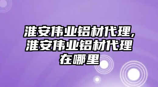 淮安偉業(yè)鋁材代理,淮安偉業(yè)鋁材代理在哪里