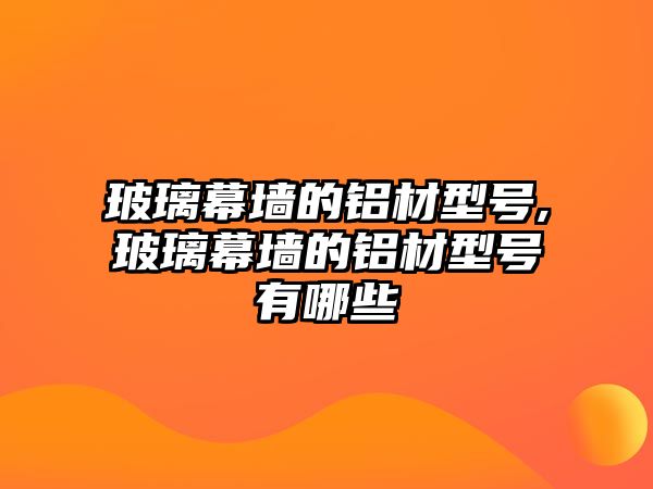 玻璃幕墻的鋁材型號,玻璃幕墻的鋁材型號有哪些