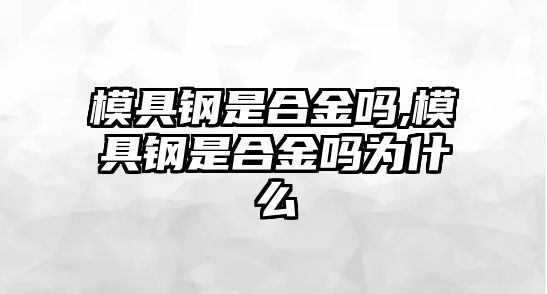 模具鋼是合金嗎,模具鋼是合金嗎為什么