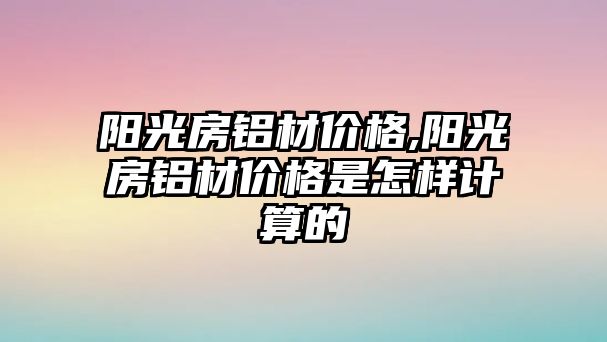 陽光房鋁材價格,陽光房鋁材價格是怎樣計算的