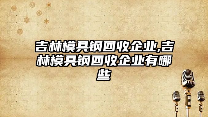 吉林模具鋼回收企業(yè),吉林模具鋼回收企業(yè)有哪些