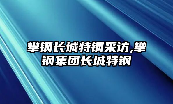 攀鋼長城特鋼采訪,攀鋼集團(tuán)長城特鋼