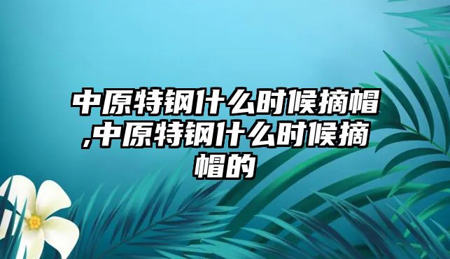 中原特鋼什么時(shí)候摘帽,中原特鋼什么時(shí)候摘帽的