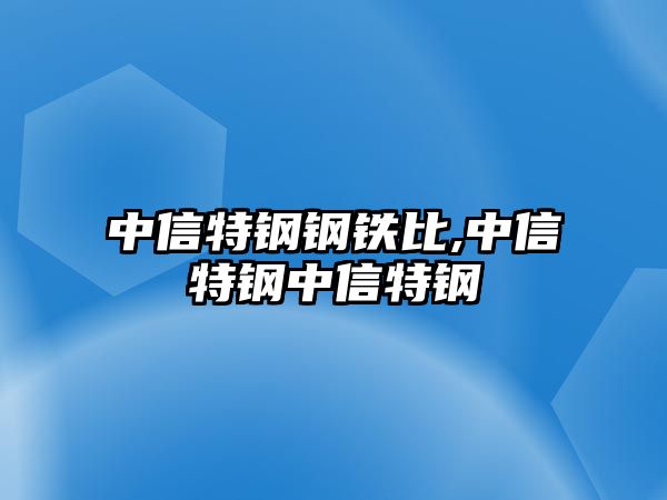 中信特鋼鋼鐵比,中信特鋼中信特鋼