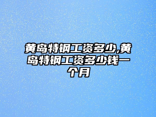 黃島特鋼工資多少,黃島特鋼工資多少錢一個月