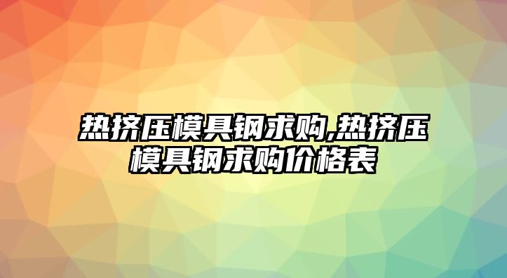 熱擠壓模具鋼求購(gòu),熱擠壓模具鋼求購(gòu)價(jià)格表