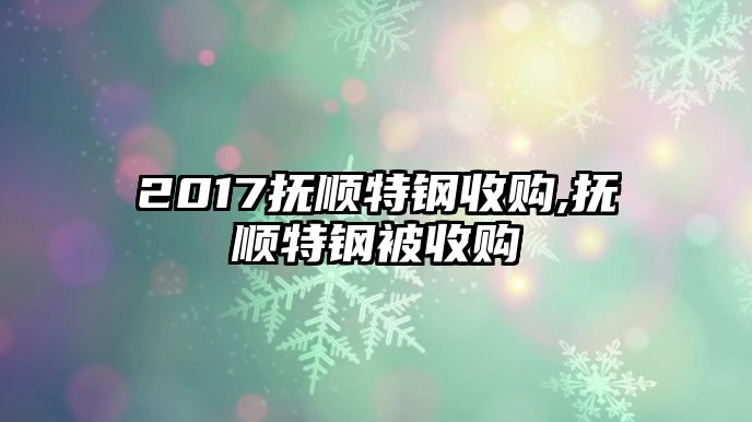 2017撫順特鋼收購,撫順特鋼被收購