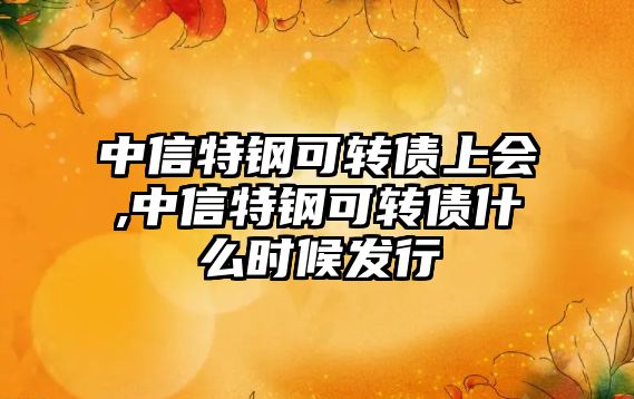 中信特鋼可轉債上會,中信特鋼可轉債什么時候發(fā)行